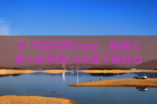 必下款的借款app，隆重汇总七款网贷14天稳下款的口子
