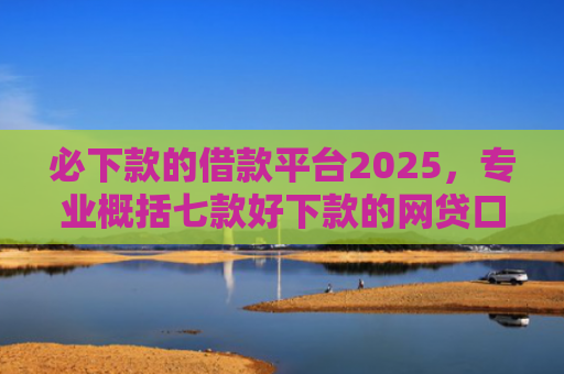 必下款的借款平台2025，专业概括七款好下款的网贷口子贴吧