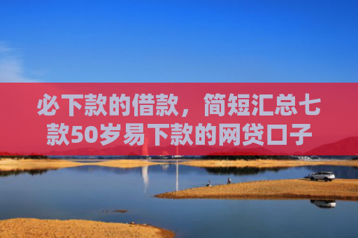 必下款的借款，简短汇总七款50岁易下款的网贷口子