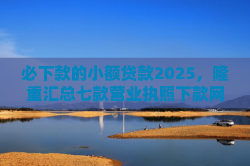 必下款的小额贷款2025，隆重汇总七款营业执照下款网贷口子