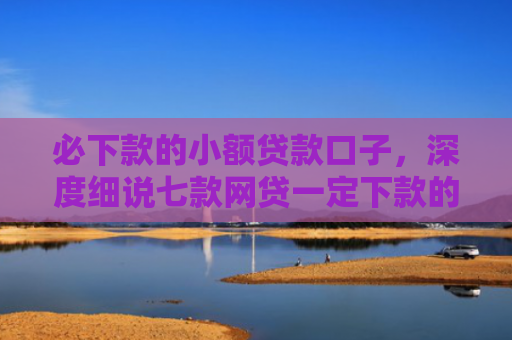 必下款的小额贷款口子，深度细说七款网贷一定下款的口子