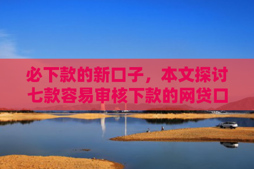 必下款的新口子，本文探讨七款容易审核下款的网贷口子