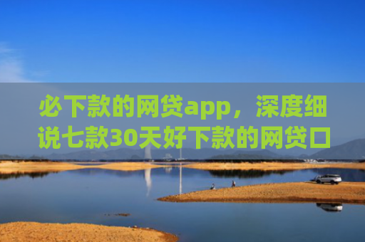 必下款的网贷app，深度细说七款30天好下款的网贷口子