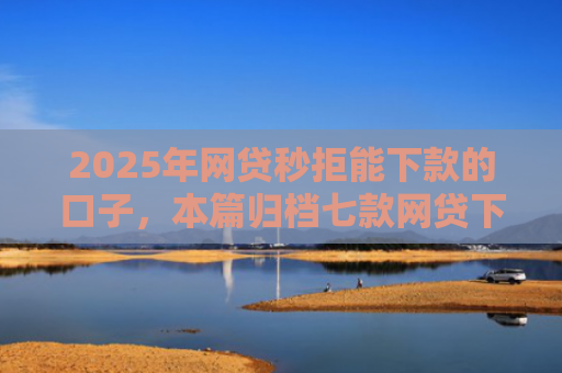 2025年网贷秒拒能下款的口子，本篇归档七款网贷下款的最新口子