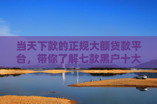 当天下款的正规大额贷款平台，带你了解七款黑户十大贷款下款口子