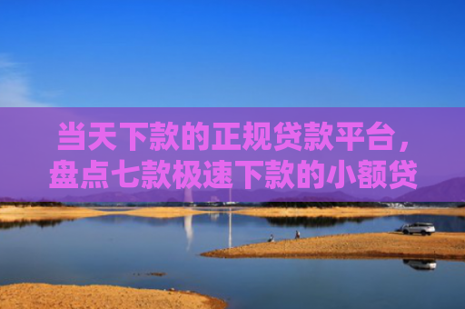 当天下款的正规贷款平台，盘点七款极速下款的小额贷款口子