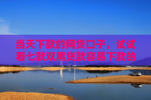 当天下款的网贷口子，试试看七款双黑贷款容易下款的口子