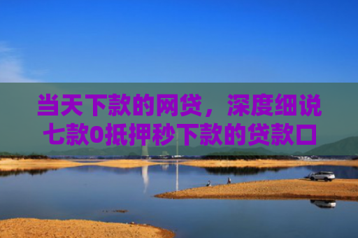 当天下款的网贷，深度细说七款0抵押秒下款的贷款口子