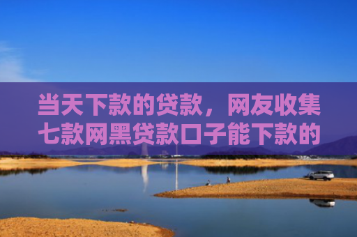 当天下款的贷款，网友收集七款网黑贷款口子能下款的