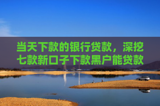 当天下款的银行贷款，深挖七款新口子下款黑户能贷款吗