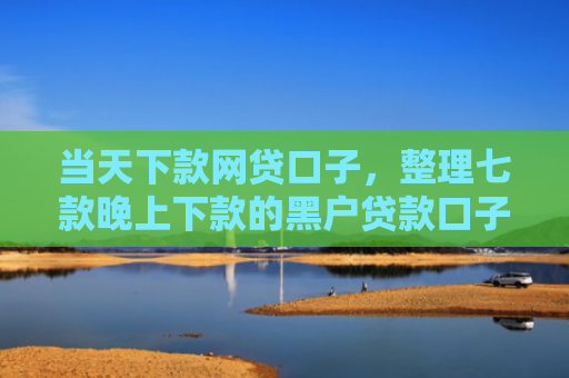当天下款网贷口子，整理七款晚上下款的黑户贷款口子