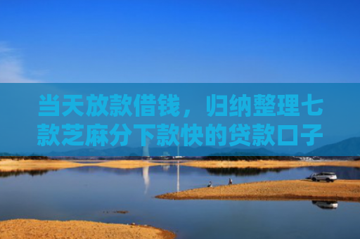 当天放款借钱，归纳整理七款芝麻分下款快的贷款口子