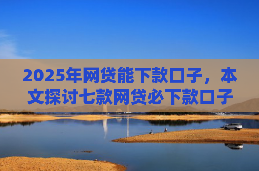 2025年网贷能下款口子，本文探讨七款网贷必下款口子平台