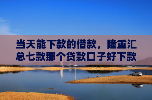 当天能下款的借款，隆重汇总七款那个贷款口子好下款k
