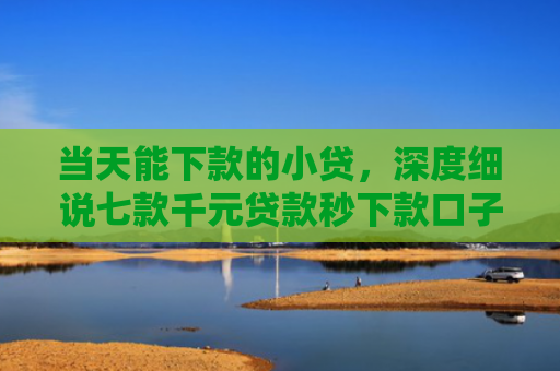当天能下款的小贷，深度细说七款千元贷款秒下款口子