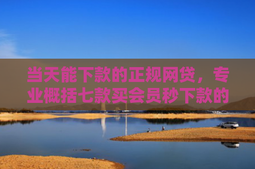 当天能下款的正规网贷，专业概括七款买会员秒下款的贷款口子