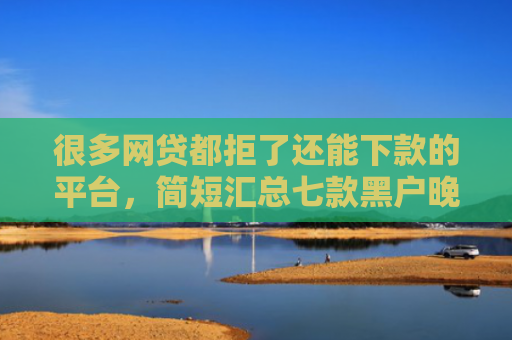 很多网贷都拒了还能下款的平台，简短汇总七款黑户晚上能下款的网贷