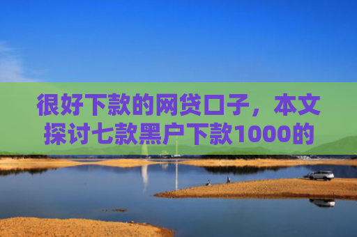 很好下款的网贷口子，本文探讨七款黑户下款1000的网贷
