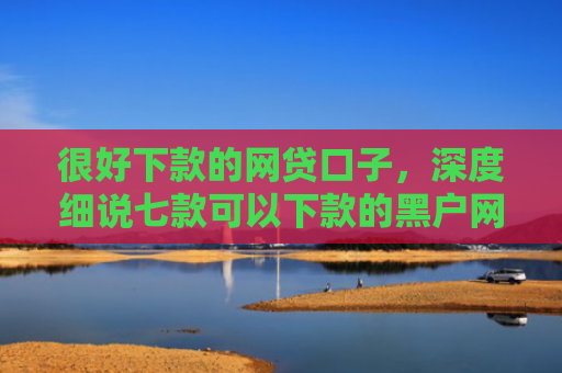 很好下款的网贷口子，深度细说七款可以下款的黑户网贷