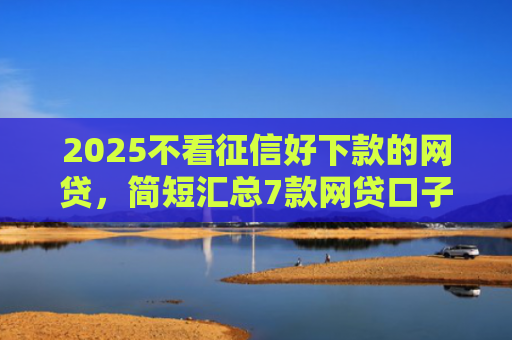 2025不看征信好下款的网贷，简短汇总7款网贷口子下款技术