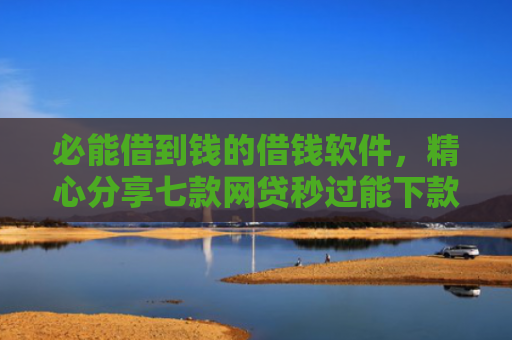 必能借到钱的借钱软件，精心分享七款网贷秒过能下款的口子