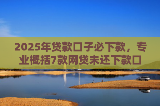 2025年贷款口子必下款，专业概括7款网贷未还下款口子
