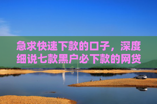 急求快速下款的口子，深度细说七款黑户必下款的网贷可靠吗