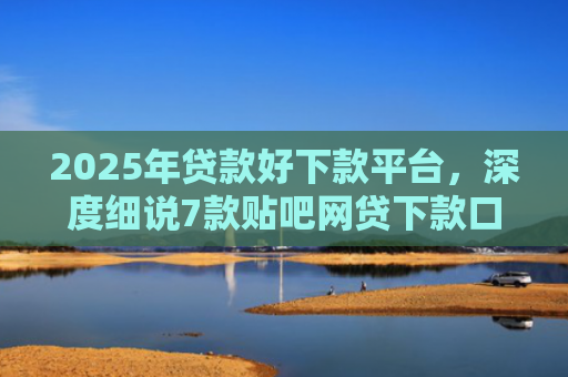 2025年贷款好下款平台，深度细说7款贴吧网贷下款口子