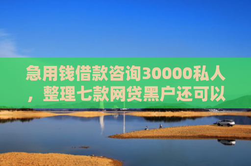 急用钱借款咨询30000私人，整理七款网贷黑户还可以下款的