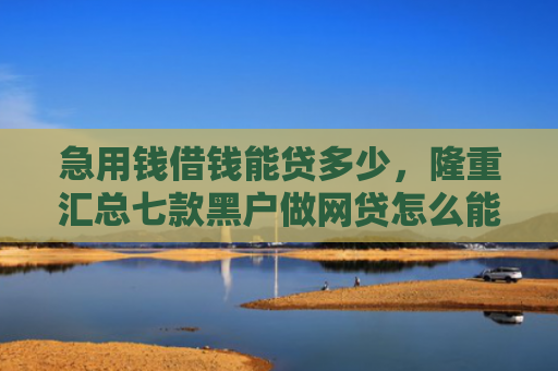 急用钱借钱能贷多少，隆重汇总七款黑户做网贷怎么能下款