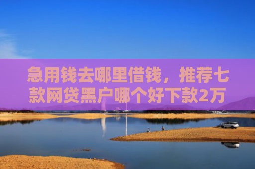 急用钱去哪里借钱，推荐七款网贷黑户哪个好下款2万