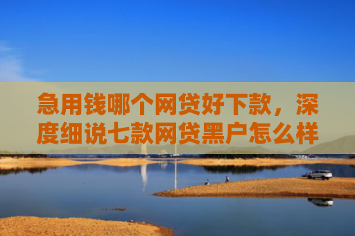 急用钱哪个网贷好下款，深度细说七款网贷黑户怎么样才能下款