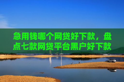 急用钱哪个网贷好下款，盘点七款网贷平台黑户好下款的口子