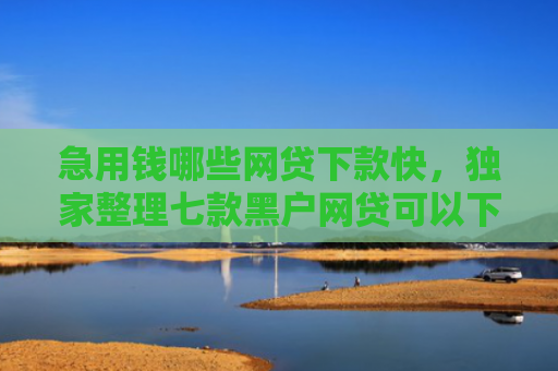 急用钱哪些网贷下款快，独家整理七款黑户网贷可以下款的口子