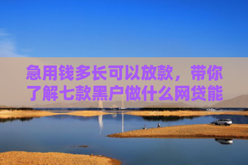 急用钱多长可以放款，带你了解七款黑户做什么网贷能下款的