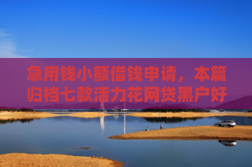 急用钱小额借钱申请，本篇归档七款活力花网贷黑户好下款吗