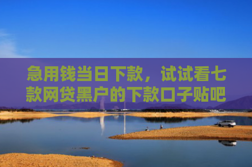 急用钱当日下款，试试看七款网贷黑户的下款口子贴吧