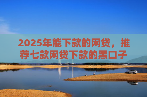 2025年能下款的网贷，推荐七款网贷下款的黑口子