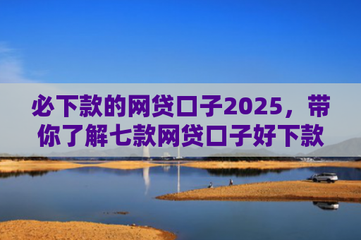 必下款的网贷口子2025，带你了解七款网贷口子好下款的有哪些