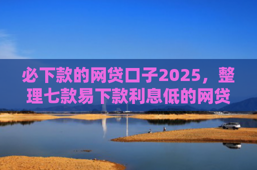 必下款的网贷口子2025，整理七款易下款利息低的网贷口子