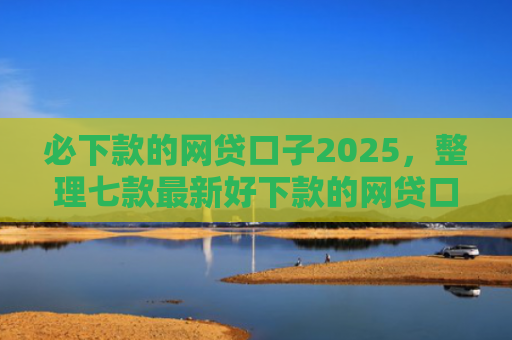 必下款的网贷口子2025，整理七款最新好下款的网贷口子论坛