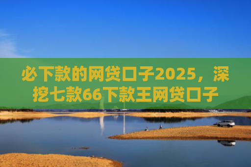 必下款的网贷口子2025，深挖七款66下款王网贷口子