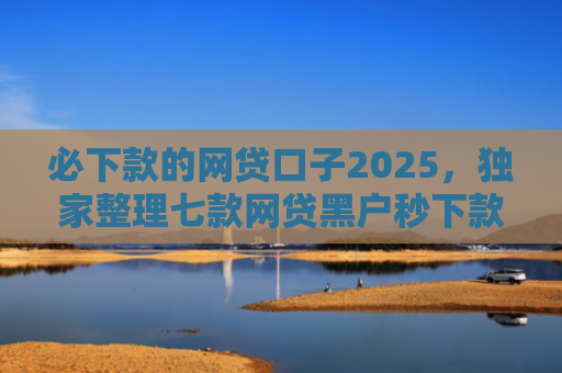 必下款的网贷口子2025，独家整理七款网贷黑户秒下款的口子6