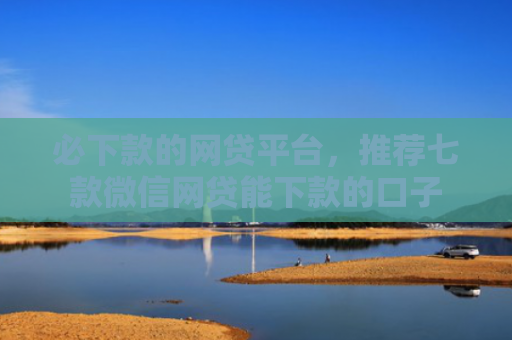 必下款的网贷平台，推荐七款微信网贷能下款的口子