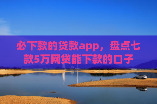 必下款的贷款app，盘点七款5万网贷能下款的口子