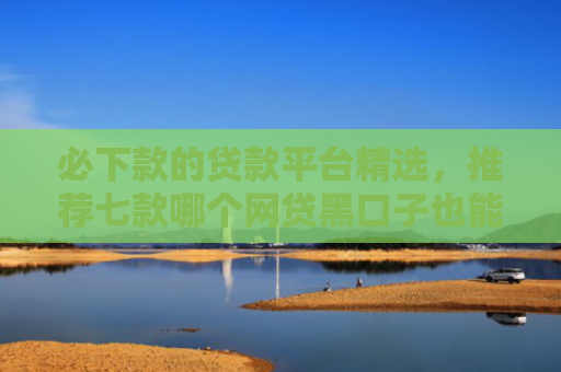 必下款的贷款平台精选，推荐七款哪个网贷黑口子也能下款