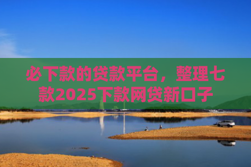 必下款的贷款平台，整理七款2025下款网贷新口子