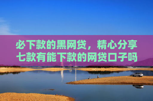 必下款的黑网贷，精心分享七款有能下款的网贷口子吗