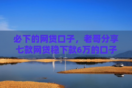 必下的网贷口子，老哥分享七款网贷稳下款6万的口子