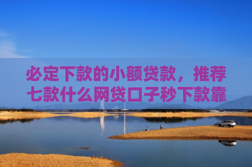 必定下款的小额贷款，推荐七款什么网贷口子秒下款靠谱